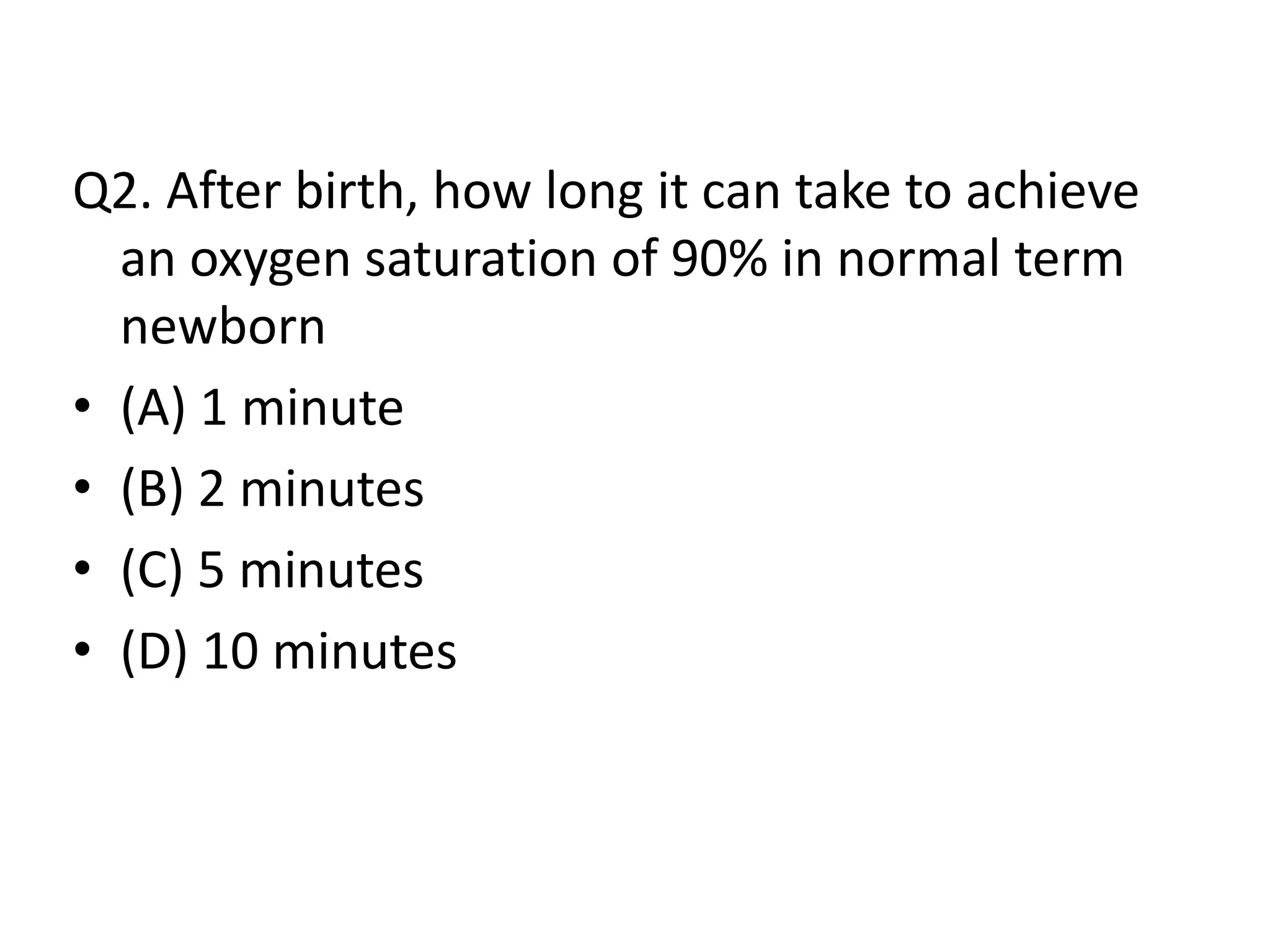 Q2. After birth, how long it can take to achieve
an oxygen saturation of 90% in normal term
newborn
• (A) 1 minute
• (B) 2 minutes
• (C) 5 minutes
• (D) 10 minutes
 