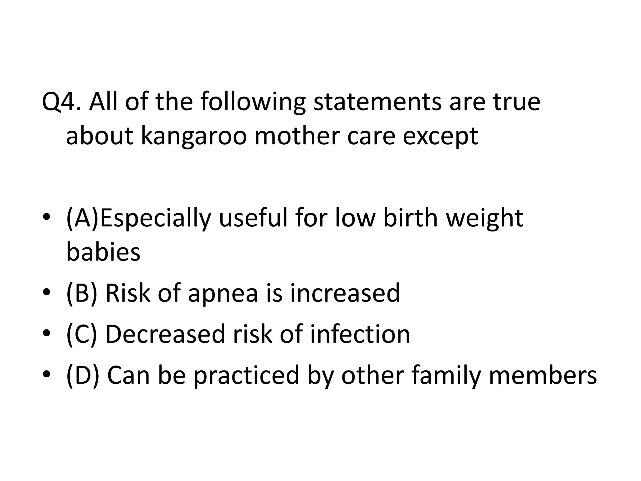 Q4. All of the following statements are true
about kangaroo mother care except
• (A)Especially useful for low birth weight
babies
• (B) Risk of apnea is increased
• (C) Decreased risk of infection
• (D) Can be practiced by other family members
 