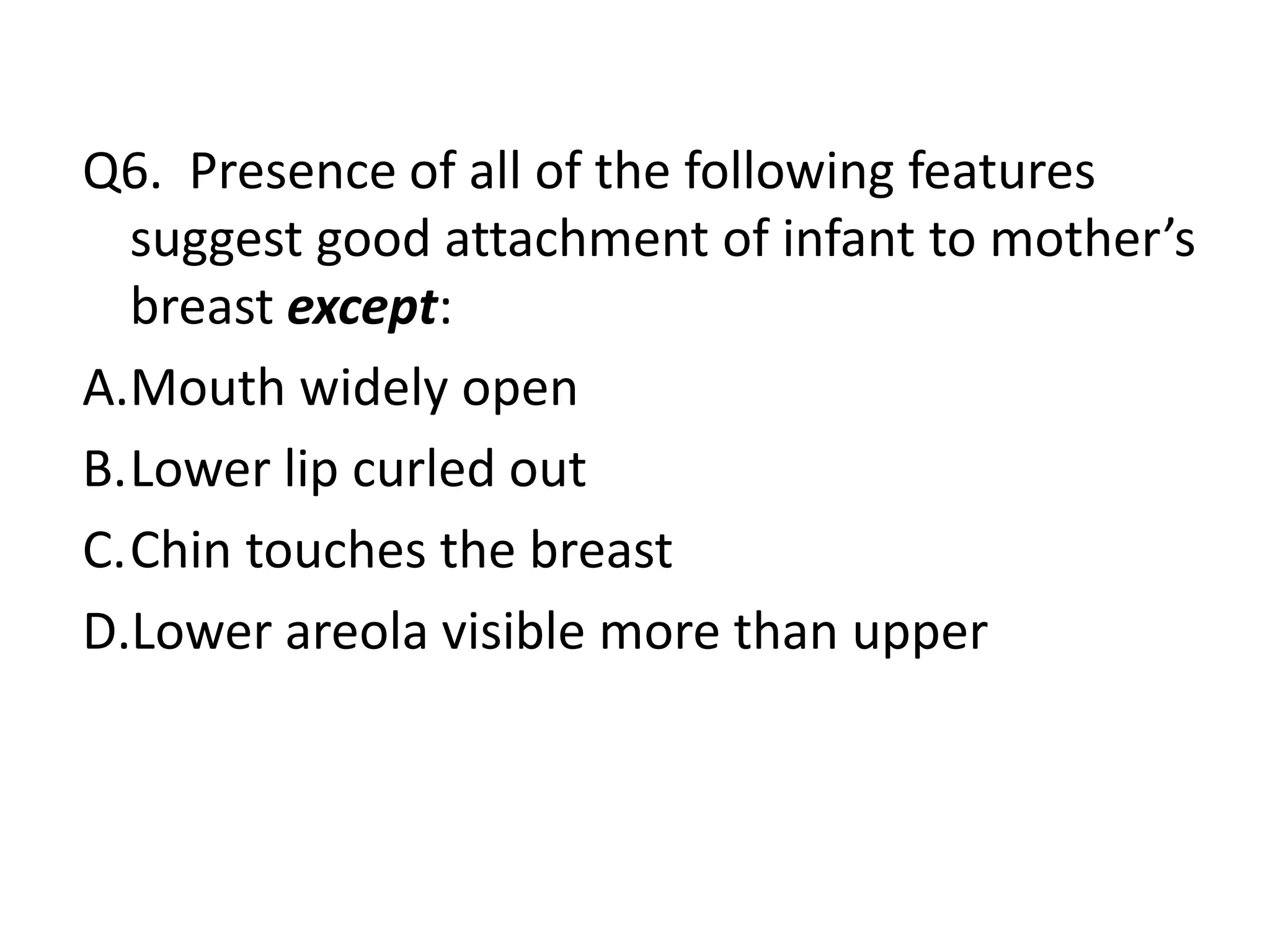 Q6. Presence of all of the following features
suggest good attachment of infant to mother’s
breast except:
A.Mouth widely open
B.Lower lip curled out
C.Chin touches the breast
D.Lower areola visible more than upper
 