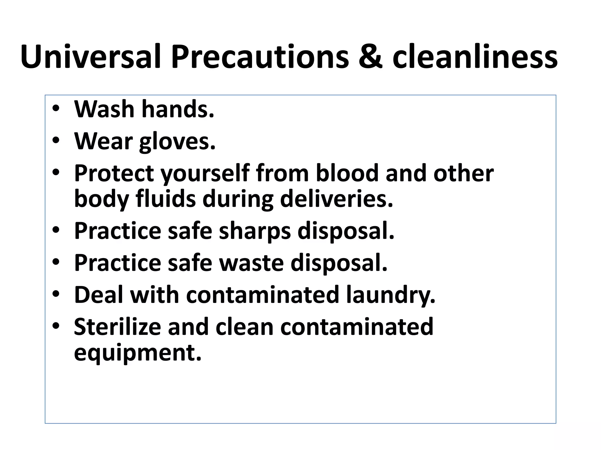Universal Precautions & cleanliness
• Wash hands.
• Wear gloves.
• Protect yourself from blood and other
body fluids during deliveries.
• Practice safe sharps disposal.
• Practice safe waste disposal.
• Deal with contaminated laundry.
• Sterilize and clean contaminated
equipment.
 