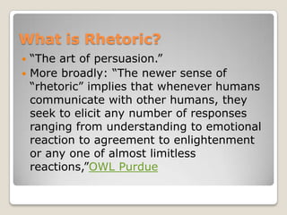 What is Rhetoric?
 “The art of persuasion.”
 More broadly: “The newer sense of
  “rhetoric” implies that whenever humans
  communicate with other humans, they
  seek to elicit any number of responses
  ranging from understanding to emotional
  reaction to agreement to enlightenment
  or any one of almost limitless
  reactions,”OWL Purdue
 