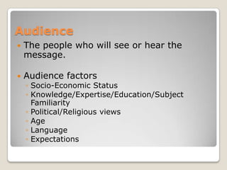 Audience
   The people who will see or hear the
    message.

   Audience factors
    ◦ Socio-Economic Status
    ◦ Knowledge/Expertise/Education/Subject
      Familiarity
    ◦ Political/Religious views
    ◦ Age
    ◦ Language
    ◦ Expectations
 