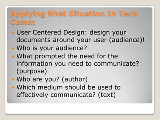 Applying Rhet Situation In Tech
Comm
   User Centered Design: design your
    documents around your user (audience)!
   Who is your audience?
   What prompted the need for the
    information you need to communicate?
    (purpose)
   Who are you? (author)
   Which medium should be used to
    effectively communicate? (text)
 