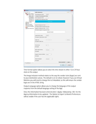 Time format option allows you to select the time shown in either 12 or 24 hour
clock on the output.
The Image inclusion method relates to the way the vendor icons (logos) are sent
to your destination canvas. The default is set at Linked, however if you use Virtual
Machine you will need to change this to Embedded, as this will ensure the vendor
logos are in the HTML string.
Output Language option allows you to change the language of the output
response from the default language setting of the App.
Once the information has been entered select <Apply> followed by <OK> for the
Agency Information to be updated. The Option to Export to Branch Preferences
will be enable if the user has the applicable rights.
 