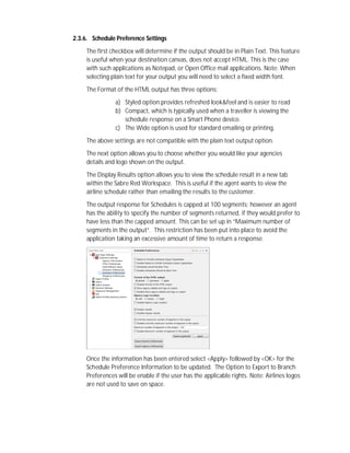 2.3.6. Schedule Preference Settings
The first checkbox will determine if the output should be in Plain Text. This feature
is useful when your destination canvas, does not accept HTML. This is the case
with such applications as Notepad, or Open Office mail applications. Note: When
selecting plain text for your output you will need to select a fixed width font.
The Format of the HTML output has three options:
a) Styled option provides refreshed look&feel and is easier to read
b) Compact, which is typically used when a traveller is viewing the
schedule response on a Smart Phone device.
c) The Wide option is used for standard emailing or printing.
The above settings are not compatible with the plain text output option.
The next option allows you to choose whether you would like your agencies
details and logo shown on the output.
The Display Results option allows you to view the schedule result in a new tab
within the Sabre Red Workspace. This is useful if the agent wants to view the
airline schedule rather than emailing the results to the customer.
The output response for Schedules is capped at 100 segments; however an agent
has the ability to specify the number of segments returned, if they would prefer to
have less than the capped amount. This can be set up in “Maximum number of
segments in the output”. This restriction has been put into place to avoid the
application taking an excessive amount of time to return a response.
Once the information has been entered select <Apply> followed by <OK> for the
Schedule Preference Information to be updated. The Option to Export to Branch
Preferences will be enable if the user has the applicable rights. Note: Airlines logos
are not used to save on space.
 