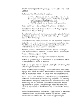 Note: When selecting plain text for your output you will need to select a fixed
width font
The Format of the HTML output has three options:
a) Styled option provides refreshed look&feel and is easier to read
b) Compact, which is typically used when a traveller is viewing the
schedule response on a Smart Phone device.
c) The Wide option is used for standard emailing or printing.
The above settings are not compatible with the plain text output option.
The next option allows you to choose whether you would like your agencies
details and logo shown on the output.
The next set of checkboxes will allow you to determine the optional information
for the output. Customers may not wish to see the airline type or the specific
fare class of travel for example.
Because the itineraries can include Fare and Fare Rule information, it is possible
to adjust the way the fare is presented. Some customers may prefer not to see
the total taxes, so the Fare Output checkbox allows the fare amount to be
combined with the tax amount and shown as one total.
Show Price per Person or Total Price will allow you to choose whether you
would like the itinerary fare to show as a per person price or a total price when
there are multiple passengers in the PNR.
Note: If you select Price per Person you cannot combine multiple PQs.
The Mark-up option allows you to include a mark-up for each itinerary and will
be included in the fare amount on the output.
The Service Fee option allows you to include a mark-up for each itinerary which
will be clearly displayed on the output.
The Tax Breakdown allows you to input a tax code and tax name which will be
displayed in the output. The Name to Show column will be displayed as the label
of the tax amount in the output. If no name is given, the Tax Code will appear.
There is a feature within the Itinerary function that allows you to add the fare
and fare rule information into the Sabre booking as “remarks”. The remaining
input field on the above popup window allows you to include a prefix to these
“remarks” e.g. if a Cross-of-Lorraine is entered these remarks will show on
Tripcase itineraries too. Or, if a period/full stop is entered the remarks will
become an invoice remark so the information may be transmitted to the back
office.
Once the information has been entered select <Apply> followed by <OK> for the
Itinerary Preferences Information to be updated. The Option to Export to
Branch Preferences will be enable if the user has the applicable rights.
 