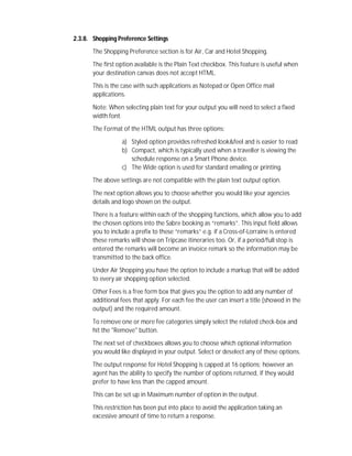 2.3.8. Shopping Preference Settings
The Shopping Preference section is for Air, Car and Hotel Shopping.
The first option available is the Plain Text checkbox. This feature is useful when
your destination canvas does not accept HTML.
This is the case with such applications as Notepad or Open Office mail
applications.
Note: When selecting plain text for your output you will need to select a fixed
width font.
The Format of the HTML output has three options:
a) Styled option provides refreshed look&feel and is easier to read
b) Compact, which is typically used when a traveller is viewing the
schedule response on a Smart Phone device.
c) The Wide option is used for standard emailing or printing.
The above settings are not compatible with the plain text output option.
The next option allows you to choose whether you would like your agencies
details and logo shown on the output.
There is a feature within each of the shopping functions, which allow you to add
the chosen options into the Sabre booking as “remarks”. This input field allows
you to include a prefix to these “remarks” e.g. if a Cross-of-Lorraine is entered
these remarks will show on Tripcase itineraries too. Or, if a period/full stop is
entered the remarks will become an invoice remark so the information may be
transmitted to the back office.
Under Air Shopping you have the option to include a markup that will be added
to every air shopping option selected.
Other Fees is a free form box that gives you the option to add any number of
additional fees that apply. For each fee the user can insert a title (showed in the
output) and the required amount.
To remove one or more fee categories simply select the related check-box and
hit the "Remove" button.
The next set of checkboxes allows you to choose which optional information
you would like displayed in your output. Select or deselect any of these options.
The output response for Hotel Shopping is capped at 16 options; however an
agent has the ability to specify the number of options returned, if they would
prefer to have less than the capped amount.
This can be set up in Maximum number of option in the output.
This restriction has been put into place to avoid the application taking an
excessive amount of time to return a response.
 
