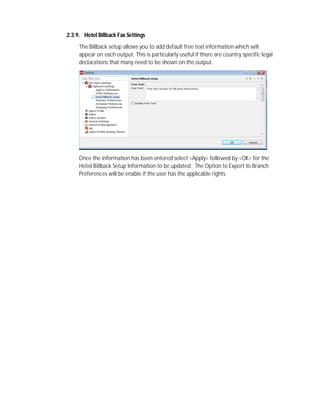 2.3.9. Hotel Billback Fax Settings
The Billback setup allows you to add default free text information which will
appear on each output. This is particularly useful if there are country specific legal
declarations that many need to be shown on the output.
Once the information has been entered select <Apply> followed by <OK> for the
Hotel Billback Setup Information to be updated. The Option to Export to Branch
Preferences will be enable if the user has the applicable rights.
 