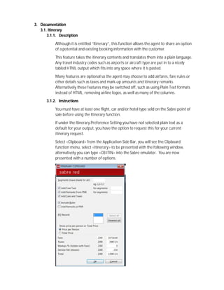 3. Documentation
3.1. Itinerary
3.1.1. Description
Although it is entitled “Itinerary”, this function allows the agent to share an option
of a potential and existing booking information with the customer.
This feature takes the itinerary contents and translates them into a plain language.
Any travel industry codes such as airports or aircraft type are put in to a nicely
tabled HTML output which fits into any space where it is pasted.
Many features are optional so the agent may choose to add airfares, fare rules or
other details such as taxes and mark-up amounts and itinerary remarks.
Alternatively these features may be switched off, such as using Plain Text formats
instead of HTML, removing airline logos, as well as many of the columns.
3.1.2. Instructions
You must have at least one flight, car and/or hotel type sold on the Sabre point of
sale before using the Itinerary function.
If under the Itinerary Preference Setting you have not selected plain text as a
default for your output, you have the option to request this for your current
itinerary request.
Select <Clipboard> from the Application Side Bar, you will see the Clipboard
function menu, select <Itinerary> to be presented with the following window,
alternatively you can type <CB ITIN> into the Sabre emulator. You are now
presented with a number of options.
 