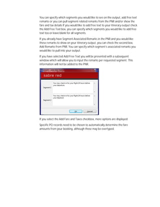 You can specify which segments you would like to see on the output, add free text
remarks or you can pull segment related remarks from the PNR and/or show the
fare and tax details If you would like to add free text to your itinerary output check
the Add Free Text box, you can specify which segments you would like to add free
text too or leave blank for all segments.
If you already have Segment Associated Remarks in the PNR and you would like
these remarks to show on your itinerary output, you can check the second box,
Add Remarks from PNR. You can specify which segment’s associated remarks you
would like to pull into your output.
If you have selected Add Free Text you will be presented with a subsequent
window which will allow you to input the remarks per requested segment. This
information will not be added to the PNR.
If you select the Add Fare and Taxes checkbox, more options are displayed:
Specific PQ records need to be chosen to automatically determine the fare
amounts from your booking, although these may be overtyped.
 