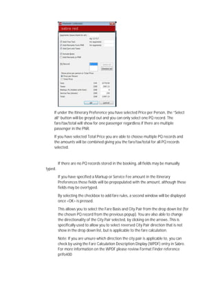 If under the Itinerary Preference you have selected Price per Person, the “Select
all” button will be greyed out and you can only select one PQ record. The
fare/tax/total will show for one passenger regardless if there are multiple
passenger in the PNR.
If you have selected Total Price you are able to choose multiple PQ records and
the amounts will be combined giving you the fare/tax/total for all PQ records
selected.
If there are no PQ records stored in the booking, all fields may be manually
typed.
If you have specified a Markup or Service Fee amount in the Itinerary
Preferences these fields will be prepopulated with the amount, although these
fields may be overtyped.
By selecting the checkbox to add fare rules, a second window will be displayed
once <OK> is pressed.
This allows you to select the Fare Basis and City Pair from the drop down list (for
the chosen PQ record from the previous popup). You are also able to change
the directionality of the City Pair selected, by clicking on the arrows .This is
specifically used to allow you to select reversed City Pair direction that is not
show in the drop down list, but is applicable to the fare calculation.
Note: If you are unsure which direction the city pair is applicable to, you can
check by using the Fare Calculation Description Display (WPDF) entry in Sabre.
For more information on the WPDF please review Format Finder reference
prifo400
 