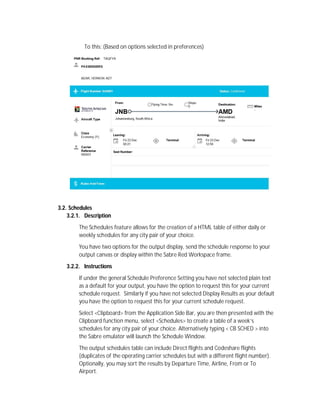 To this: (Based on options selected in preferences)
3.2. Schedules
3.2.1. Description
The Schedules feature allows for the creation of a HTML table of either daily or
weekly schedules for any city pair of your choice.
You have two options for the output display, send the schedule response to your
output canvas or display within the Sabre Red Workspace frame.
3.2.2. Instructions
If under the general Schedule Preference Setting you have not selected plain text
as a default for your output, you have the option to request this for your current
schedule request. Similarly if you have not selected Display Results as your default
you have the option to request this for your current schedule request.
Select <Clipboard> from the Application Side Bar, you are then presented with the
Clipboard function menu, select <Schedules> to create a table of a week’s
schedules for any city pair of your choice. Alternatively typing < CB SCHED > into
the Sabre emulator will launch the Schedule Window.
The output schedules table can include Direct flights and Codeshare flights
(duplicates of the operating carrier schedules but with a different flight number).
Optionally, you may sort the results by Departure Time, Airline, From or To
Airport.
 