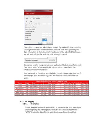 Press <OK> once you have selected your options. The tool will find the preceding
Saturday from the date selected and work forwards from there, gathering the
flight information. In the bottom right hand corner of the Sabre Red Workspace,
you will see the Status Bar while the table is being formatted.
Open a new email in your preferred email application (Outlook, Lotus Notes etc.).
Then, either press Ctrl + V or right click in the email and select Paste. The
schedules will be shown as below.
Here is a sample of the output which includes the dates of operation for a specific
train or flight. Note that airline logos are not used with Schedules to save on
space.
3.2.3. Shopping
3.2.3.1. Air Shopping
3.2.4. Air Shopping
3.2.4.1. Description
The Air Shopping feature allows the ability to take any airline itinerary and give
alternate pricing and airline options. Using the Low fare search command
“WPNI” it builds the Sabre format according to your choice of qualifiers.
 
