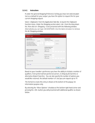 3.2.4.2. Instructions
If under the general Shopping Preference Setting you have not selected plain
text as a default for your output, you have the option to request this for your
current shopping request.
Select <Clipboard> from the Application Side Bar, to launch the Clipboard
function menu. Under the Shopping section select <Air> from the drop down
list, then click on <Shopping > to be presented with the following window.
Alterna vely you can type <CB SHOP‡AIR> into the Sabre emulator to retrieve
the Air Shopping window.
Based on your traveller’s preference you have the ability to include a number of
qualifiers, from preferred/non-preferred carriers, to Shop by Arrival time or
alternative Airport Searches. You can also specify the number of options you
would like returned, the default number is 9, but you can request up to 19.
The format to create this entry is shown at the bottom of the popup, for
information purpose only.
By selecting the “More Options” checkbox at the bottom right hand corner and
pressing the <OK> button you will presented with additional qualifier as shown
below.
 