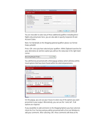 You are now able to select any of these additional qualifiers including direct
flights only and private fares, you are also able to specify Corporate ID and
Account Codes.
Note: For full details on the Shopping optional qualifiers please see format
finder prifo009
Press <OK> once you have selected your qualifiers. While Clipboard searches for
your alternative air and fare option you will see the status bar in the right hand
corner.
You will then be presented with a third popup window which will show all the
travel options that have been found within the selected parameters.
On this popup, you can use your mouse to select any of the options you want
presented in your output. Alternatively, you can use the “select all”, if all
options are required.
If you would like to add comments to the Shopping Options you have selected,
check the Free Text box and you will be presented with a free text Window to
add your comments. After selecting <OK> these comments will show at the
 