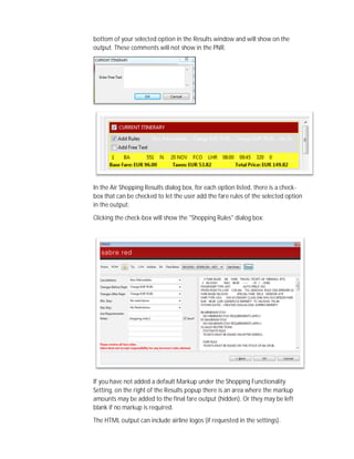 bottom of your selected option in the Results window and will show on the
output. These comments will not show in the PNR.
In the Air Shopping Results dialog box, for each option listed, there is a check-
box that can be checked to let the user add the fare rules of the selected option
in the output:
Clicking the check-box will show the "Shopping Rules" dialog box:
If you have not added a default Markup under the Shopping Functionality
Setting, on the right of the Results popup there is an area where the markup
amounts may be added to the final fare output (hidden). Or they may be left
blank if no markup is required.
The HTML output can include airline logos (if requested in the settings).
 