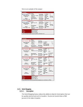 Here is an example of the output:
3.2.5. Hotel Shopping
3.2.5.1. Description
The Hotel Shopping feature allows the ability to shop for hotel option that can
be quickly selected and sent to travellers. You do not need to have a PNR
present in the Sabre Emulator.
 