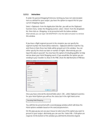 3.2.5.2. Instructions
If under the general Shopping Preference Setting you have not selected plain
text as a default for your output, you have the option to request this for your
current shopping request.
Select <Clipboard> from the Application Side Bar, you will see the Clipboard
function menu. Under the Shopping section, select <Hotel> from the dropdown
list, then click on <Shopping> to be presented with the below window.
Alterna vely you can type <CB SHOP‡HOT> into the Sabre emulator to retrieve
this window.
If you have a flight segment present in the emulator you can specify the
segment number the hotel will be related to. Clipboard will then read the City
and Check-in Date these two fields will be greyed out in the window. You can
either specify the check-out date or number of nights. Alternatively you can
input this data in yourself. You now have the option of including qualifier to help
narrow down your Hotel Shopping search. If you would like the option you are
sending to your traveller to show in the PNR, check the Add Remarks in PNR box.
Once you have entered the desired fields select <OK>, while Clipboard searches
for your Hotel Options you will see the status bar in the right hand corner.
You will then be presented with a second popup window which will show the
Hotel options available based on the selected parameters.
On this pop-up you can use your mouse to select any of the option you want to
present in your output; alternately you can user the <Select All>, if all option are
required. At the bottom of the window you will find the Amenities legend.
 
