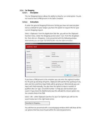 3.2.6. Car Shopping
3.2.6.1. Description
The Car Shopping feature allows the ability to shop for car rental option. You do
not need to have a PNR present in the Sabre Emulator.
3.2.6.2. Instructions
If under the general Shopping Preference Setting you have not selected plain
text as a default for your output, you have the option to request this for your
current shopping request.
Select <Clipboard> from the Application Side Bar, you will see the Clipboard
function menu. Under the Shopping section select <Car> from the dropdown
list, then click on <Shopping > to be presented with the following window.
Alterna vely you can type <CB SHOP‡CAR> into the Sabre emulator.
If you have a PNR present in the emulator you can enter the segment number
for the pick-up and drop-off points, Clipboard will read the Pick-up/Drop of city,
date and time and these input fields will be greying out. Alternatively you can
input each field manually. You also have the option to input a number of
qualifiers like Car Type, CD and ID number to help you narrow down your
search. If you check the Add Remarks box this will add the chosen option into
the remarks field of the PNR.
Select <OK>; while Clipboard searches for your Car Options you will see the
search status bar in the right hand corner.
You will then be presented with a second popup window which will show all the
car options that have been found within the selected parameters.
 