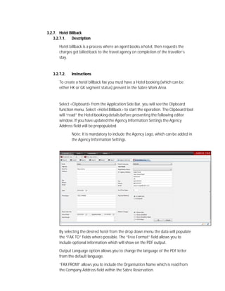 3.2.7. Hotel Billback
3.2.7.1. Description
Hotel billback is a process where an agent books a hotel, then requests the
charges get billed back to the travel agency on completion of the traveller’s
stay.
3.2.7.2. Instructions
To create a hotel billback fax you must have a Hotel booking (which can be
either HK or GK segment status) present in the Sabre Work Area.
Select <Clipboard> from the Application Side Bar, you will see the Clipboard
function menu. Select <Hotel Billback> to start the operation. The Clipboard tool
will “read” the Hotel booking details before presenting the following editor
window. If you have updated the Agency Information Settings the Agency
Address field will be prepopulated.
Note: It is mandatory to include the Agency Logo, which can be added in
the Agency Information Settings.
By selecting the desired hotel from the drop down menu the data will populate
the “FAX TO” fields where possible. The “Free Format” field allows you to
include optional information which will show on the PDF output.
Output Language option allows you to change the language of the PDF letter
from the default language.
“FAX FROM” allows you to include the Organisation Name which is read from
the Company Address field within the Sabre Reservation.
 