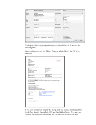 The Payment Method gives you two options: A) Credit Card or B) Account, for
the charge back.
Once you have selected the “Billback Charges” select <OK> for the PDF to be
launched.
If you have select Credit Card for the charge back you are now able to input the
Credit Card Number, Expiry Date, CVV and Card Holders Name. Once you have
updated the Credit Card information you can print this and fax to the hotel.
 