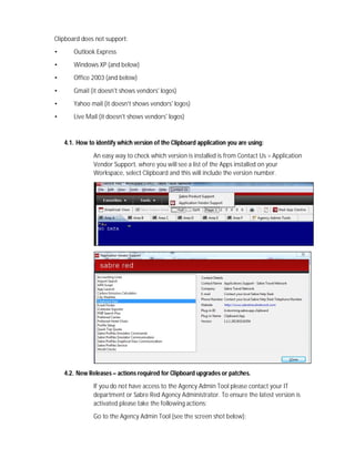 Clipboard does not support:
• Outlook Express
• Windows XP (and below)
• Office 2003 (and below)
• Gmail (it doesn't shows vendors' logos)
• Yahoo mail (it doesn't shows vendors' logos)
• Live Mail (it doesn't shows vendors' logos)
4.1. How to identify which version of the Clipboard application you are using:
An easy way to check which version is installed is from Contact Us > Application
Vendor Support, where you will see a list of the Apps installed on your
Workspace, select Clipboard and this will include the version number.
4.2. New Releases – actions required for Clipboard upgrades or patches.
If you do not have access to the Agency Admin Tool please contact your IT
department or Sabre Red Agency Administrator. To ensure the latest version is
activated please take the following actions:
Go to the Agency Admin Tool (see the screen shot below):
 