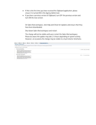  If this is the first time you have received the Clipboard application, please
ensure it is turned ON in the Agency Admin tool.
 If you have a previous version of Clipboard, turn OFF the previous version and
turn ON the new version.
On Sabre Red workspace, click Help and Check for Updates and ensure that they
have been downloaded.
Shut-down Sabre Red workspace and restart.
The change will not be visible until users restart the Sabre Red workspace.
Please be aware the update may take 2-5 hours depending on system activity.
However, on occasions the change may be visible in a much shorter timeframe.
 