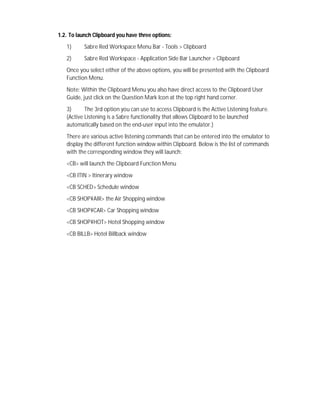 1.2. To launch Clipboard you have three options:
1) Sabre Red Workspace Menu Bar - Tools > Clipboard
2) Sabre Red Workspace - Application Side Bar Launcher > Clipboard
Once you select either of the above options, you will be presented with the Clipboard
Function Menu.
Note: Within the Clipboard Menu you also have direct access to the Clipboard User
Guide, just click on the Question Mark Icon at the top right hand corner.
3) The 3rd option you can use to access Clipboard is the Active Listening feature.
(Active Listening is a Sabre functionality that allows Clipboard to be launched
automatically based on the end-user input into the emulator.)
There are various active listening commands that can be entered into the emulator to
display the different function window within Clipboard. Below is the list of commands
with the corresponding window they will launch:
<CB> will launch the Clipboard Function Menu
<CB ITIN > Itinerary window
<CB SCHED> Schedule window
<CB SHOP¥AIR> the Air Shopping window
<CB SHOP¥CAR> Car Shopping window
<CB SHOP¥HOT> Hotel Shopping window
<CB BILLB> Hotel Billback window
 
