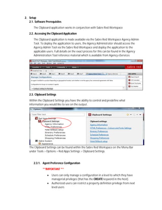 2. Setup
2.1. Software Prerequisites
The Clipboard application works in conjunction with Sabre Red Workspace
2.2. Accessing the Clipboard Application
The Clipboard application is made available via the Sabre Red Workspace Agency Admin
Tool. To deploy the application to users, the Agency Administrator should access the
Agency Admin Tool via the Sabre Red Workspace and deploy the application to the
applicable users. Full details on the exact process for this can be found in the Agency
Administration Tool reference material which is available from Agency eServices
2.3. Clipboard Settings
Within the Clipboard Settings you have the ability to control and predefine what
information you would like to see on the output.
The Clipboard Settings can be found within the Sabre Red Workspace on the Menu Bar
under Tools > Options > Red Apps Settings > Clipboard Settings.
2.3.1. Agent Preference Configuration
**IMPORTANT **
 Users can only manage a configuration in a level to which they have
managerial privileges (that has the CREATE keyword in the host).
 Authorized users can restrict a property definition privilege from next
level users
 
