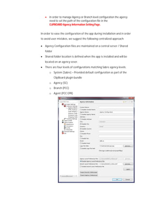  In order to manage Agency or Branch level configuration the agency
need to set the path of the configuration file in the
CLIPBOARD Agency Information Setting Page.
In order to ease the configuration of the app during installation and in order
to avoid user mistakes, we suggest the following centralized approach:
 Agency Configuration files are maintained on a central server / Shared
folder
 Shared folder location is defined when the app is installed and will be
located on an agency sever.
 There are four levels of configurations matching Sabre agency levels:
o System (Sabre) – Provided default configuration as part of the
ClipBoard plugin bundle
o Agency (SC)
o Branch (PCC)
o Agent (PCC EPR)
 