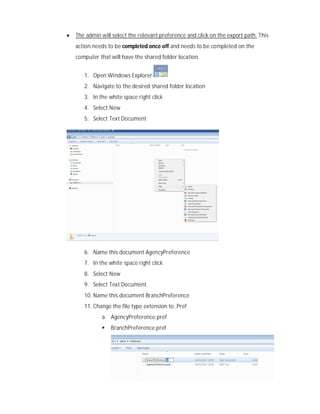  The admin will select the relevant preference and click on the export path. This
action needs to be completed once off and needs to be completed on the
computer that will have the shared folder location.
1. Open Windows Explorer
2. Navigate to the desired shared folder location
3. In the white space right click
4. Select New
5. Select Text Document
6. Name this document AgencyPreference
7. In the white space right click
8. Select New
9. Select Text Document
10. Name this document BranchPreference
11. Change the file type extension to .Pref
a. AgencyPreference.pref
 BranchPreference.pref
 