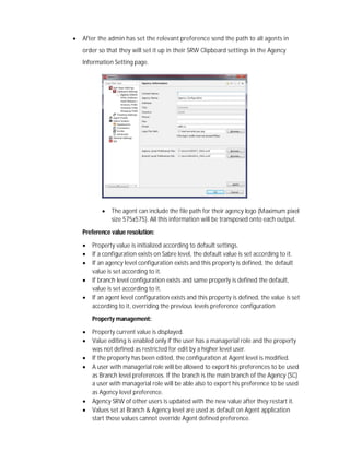  After the admin has set the relevant preference send the path to all agents in
order so that they will set it up in their SRW Clipboard settings in the Agency
Information Setting page.
 The agent can include the file path for their agency logo (Maximum pixel
size 575x575). All this information will be transposed onto each output.
Preference value resolution:
 Property value is initialized according to default settings.
 If a configuration exists on Sabre level, the default value is set according to it.
 If an agency level configuration exists and this property is defined, the default
value is set according to it.
 If branch level configuration exists and same properly is defined the default,
value is set according to it.
 If an agent level configuration exists and this property is defined, the value is set
according to it, overriding the previous levels preference configuration
Property management:
 Property current value is displayed.
 Value editing is enabled only if the user has a managerial role and the property
was not defined as restricted for edit by a higher level user.
 If the property has been edited, the configuration at Agent level is modified.
 A user with managerial role will be allowed to export his preferences to be used
as Branch level preferences. If the branch is the main branch of the Agency (SC)
a user with managerial role will be able also to export his preference to be used
as Agency level preference.
 Agency SRW of other users is updated with the new value after they restart it.
 Values set at Branch & Agency level are used as default on Agent application
start those values cannot override Agent defined preference.
 