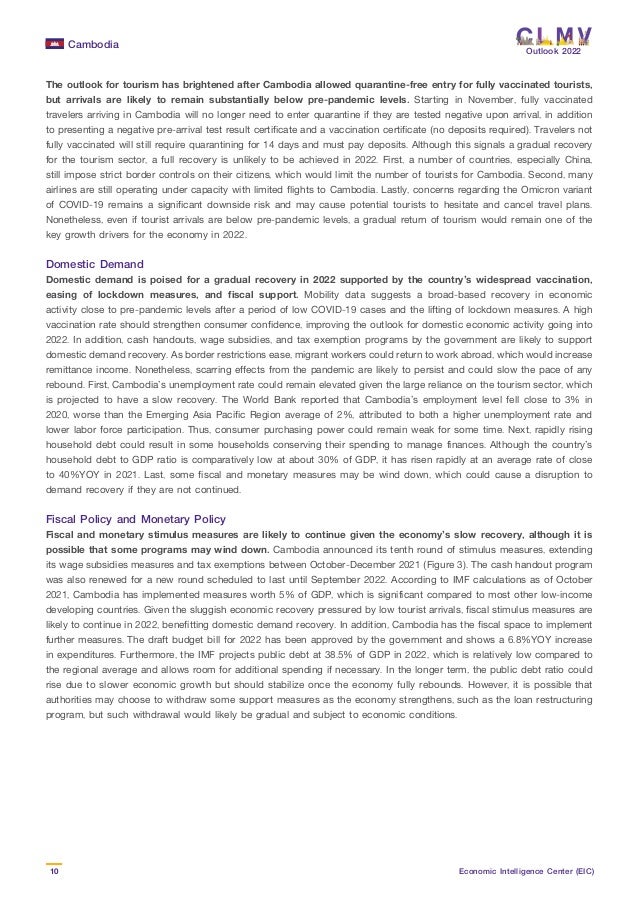 Cambodia
10 Economic Intelligence Center (EIC)
Outlook 2022
The outlook for tourism has brightened after Cambodia allowed quarantine-free entry for fully vaccinated tourists,
but arrivals are likely to remain substantially below pre-pandemic levels. Starting in November, fully vaccinated
travelers arriving in Cambodia will no longer need to enter quarantine if they are tested negative upon arrival, in addition
to presenting a negative pre-arrival test result certificate and a vaccination certificate (no deposits required). Travelers not
fully vaccinated will still require quarantining for 14 days and must pay deposits. Although this signals a gradual recovery
for the tourism sector, a full recovery is unlikely to be achieved in 2022. First, a number of countries, especially China,
still impose strict border controls on their citizens, which would limit the number of tourists for Cambodia. Second, many
airlines are still operating under capacity with limited flights to Cambodia. Lastly, concerns regarding the Omicron variant
of COVID-19 remains a significant downside risk and may cause potential tourists to hesitate and cancel travel plans.
Nonetheless, even if tourist arrivals are below pre-pandemic levels, a gradual return of tourism would remain one of the
key growth drivers for the economy in 2022.
Domestic Demand
Domestic demand is poised for a gradual recovery in 2022 supported by the country’s widespread vaccination,
easing of lockdown measures, and fiscal support. Mobility data suggests a broad-based recovery in economic
activity close to pre-pandemic levels after a period of low COVID-19 cases and the lifting of lockdown measures. A high
vaccination rate should strengthen consumer confidence, improving the outlook for domestic economic activity going into
2022. In addition, cash handouts, wage subsidies, and tax exemption programs by the government are likely to support
domestic demand recovery. As border restrictions ease, migrant workers could return to work abroad, which would increase
remittance income. Nonetheless, scarring effects from the pandemic are likely to persist and could slow the pace of any
rebound. First, Cambodia’s unemployment rate could remain elevated given the large reliance on the tourism sector, which
is projected to have a slow recovery. The World Bank reported that Cambodia’s employment level fell close to 3% in
2020, worse than the Emerging Asia Pacific Region average of 2%, attributed to both a higher unemployment rate and
lower labor force participation. Thus, consumer purchasing power could remain weak for some time. Next, rapidly rising
household debt could result in some households conserving their spending to manage finances. Although the country’s
household debt to GDP ratio is comparatively low at about 30% of GDP, it has risen rapidly at an average rate of close
to 40%YOY in 2021. Last, some fiscal and monetary measures may be wind down, which could cause a disruption to
demand recovery if they are not continued.
Fiscal Policy and Monetary Policy
Fiscal and monetary stimulus measures are likely to continue given the economy’s slow recovery, although it is
possible that some programs may wind down. Cambodia announced its tenth round of stimulus measures, extending
its wage subsidies measures and tax exemptions between October-December 2021 (Figure 3). The cash handout program
was also renewed for a new round scheduled to last until September 2022. According to IMF calculations as of October
2021, Cambodia has implemented measures worth 5% of GDP, which is significant compared to most other low-income
developing countries. Given the sluggish economic recovery pressured by low tourist arrivals, fiscal stimulus measures are
likely to continue in 2022, benefitting domestic demand recovery. In addition, Cambodia has the fiscal space to implement
further measures. The draft budget bill for 2022 has been approved by the government and shows a 6.8%YOY increase
in expenditures. Furthermore, the IMF projects public debt at 38.5% of GDP in 2022, which is relatively low compared to
the regional average and allows room for additional spending if necessary. In the longer term, the public debt ratio could
rise due to slower economic growth but should stabilize once the economy fully rebounds. However, it is possible that
authorities may choose to withdraw some support measures as the economy strengthens, such as the loan restructuring
program, but such withdrawal would likely be gradual and subject to economic conditions.
 