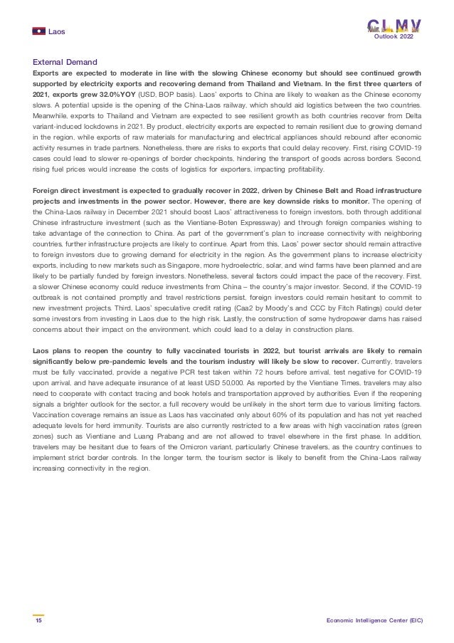 Laos
15 Economic Intelligence Center (EIC)
Outlook 2022
External Demand
Exports are expected to moderate in line with the slowing Chinese economy but should see continued growth
supported by electricity exports and recovering demand from Thailand and Vietnam. In the first three quarters of
2021, exports grew 32.0%YOY (USD, BOP basis). Laos’ exports to China are likely to weaken as the Chinese economy
slows. A potential upside is the opening of the China-Laos railway, which should aid logistics between the two countries.
Meanwhile, exports to Thailand and Vietnam are expected to see resilient growth as both countries recover from Delta
variant-induced lockdowns in 2021. By product, electricity exports are expected to remain resilient due to growing demand
in the region, while exports of raw materials for manufacturing and electrical appliances should rebound after economic
activity resumes in trade partners. Nonetheless, there are risks to exports that could delay recovery. First, rising COVID-19
cases could lead to slower re-openings of border checkpoints, hindering the transport of goods across borders. Second,
rising fuel prices would increase the costs of logistics for exporters, impacting profitability.
Foreign direct investment is expected to gradually recover in 2022, driven by Chinese Belt and Road infrastructure
projects and investments in the power sector. However, there are key downside risks to monitor. The opening of
the China-Laos railway in December 2021 should boost Laos’ attractiveness to foreign investors, both through additional
Chinese infrastructure investment (such as the Vientiane-Boten Expressway) and through foreign companies wishing to
take advantage of the connection to China. As part of the government’s plan to increase connectivity with neighboring
countries, further infrastructure projects are likely to continue. Apart from this, Laos’ power sector should remain attractive
to foreign investors due to growing demand for electricity in the region. As the government plans to increase electricity
exports, including to new markets such as Singapore, more hydroelectric, solar, and wind farms have been planned and are
likely to be partially funded by foreign investors. Nonetheless, several factors could impact the pace of the recovery. First,
a slower Chinese economy could reduce investments from China – the country’s major investor. Second, if the COVID-19
outbreak is not contained promptly and travel restrictions persist, foreign investors could remain hesitant to commit to
new investment projects. Third, Laos’ speculative credit rating (Caa2 by Moody’s and CCC by Fitch Ratings) could deter
some investors from investing in Laos due to the high risk. Lastly, the construction of some hydropower dams has raised
concerns about their impact on the environment, which could lead to a delay in construction plans.
Laos plans to reopen the country to fully vaccinated tourists in 2022, but tourist arrivals are likely to remain
significantly below pre-pandemic levels and the tourism industry will likely be slow to recover. Currently, travelers
must be fully vaccinated, provide a negative PCR test taken within 72 hours before arrival, test negative for COVID-19
upon arrival, and have adequate insurance of at least USD 50,000. As reported by the Vientiane Times, travelers may also
need to cooperate with contact tracing and book hotels and transportation approved by authorities. Even if the reopening
signals a brighter outlook for the sector, a full recovery would be unlikely in the short term due to various limiting factors.
Vaccination coverage remains an issue as Laos has vaccinated only about 60% of its population and has not yet reached
adequate levels for herd immunity. Tourists are also currently restricted to a few areas with high vaccination rates (green
zones) such as Vientiane and Luang Prabang and are not allowed to travel elsewhere in the first phase. In addition,
travelers may be hesitant due to fears of the Omicron variant, particularly Chinese travelers, as the country continues to
implement strict border controls. In the longer term, the tourism sector is likely to benefit from the China-Laos railway
increasing connectivity in the region.
 