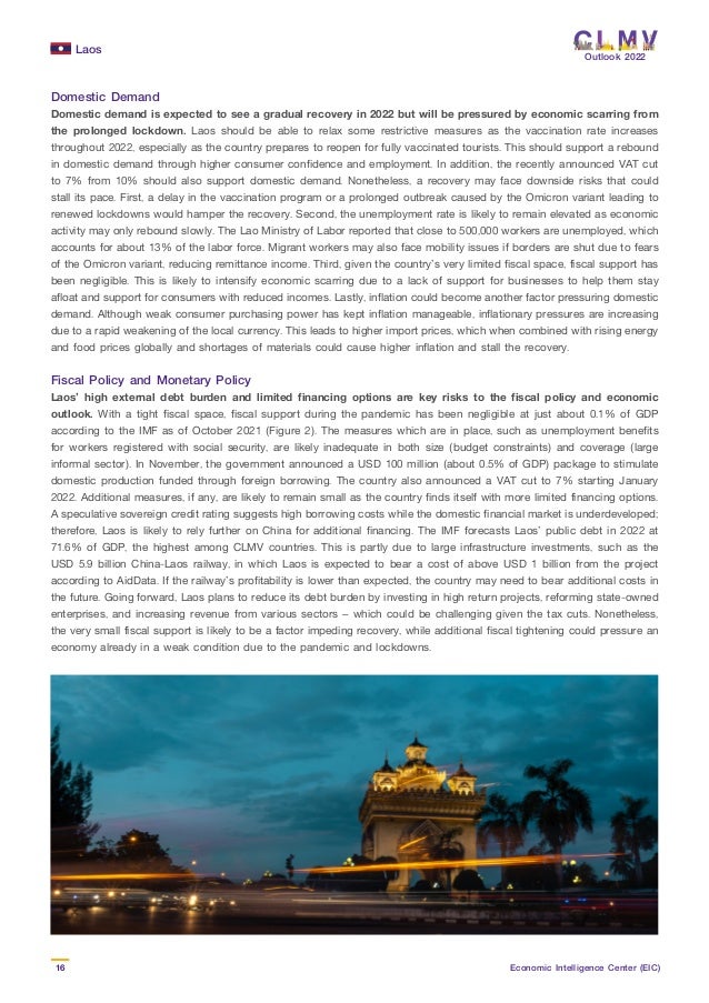 Laos
16 Economic Intelligence Center (EIC)
Outlook 2022
Domestic Demand
Domestic demand is expected to see a gradual recovery in 2022 but will be pressured by economic scarring from
the prolonged lockdown. Laos should be able to relax some restrictive measures as the vaccination rate increases
throughout 2022, especially as the country prepares to reopen for fully vaccinated tourists. This should support a rebound
in domestic demand through higher consumer confidence and employment. In addition, the recently announced VAT cut
to 7% from 10% should also support domestic demand. Nonetheless, a recovery may face downside risks that could
stall its pace. First, a delay in the vaccination program or a prolonged outbreak caused by the Omicron variant leading to
renewed lockdowns would hamper the recovery. Second, the unemployment rate is likely to remain elevated as economic
activity may only rebound slowly. The Lao Ministry of Labor reported that close to 500,000 workers are unemployed, which
accounts for about 13% of the labor force. Migrant workers may also face mobility issues if borders are shut due to fears
of the Omicron variant, reducing remittance income. Third, given the country’s very limited fiscal space, fiscal support has
been negligible. This is likely to intensify economic scarring due to a lack of support for businesses to help them stay
afloat and support for consumers with reduced incomes. Lastly, inflation could become another factor pressuring domestic
demand. Although weak consumer purchasing power has kept inflation manageable, inflationary pressures are increasing
due to a rapid weakening of the local currency. This leads to higher import prices, which when combined with rising energy
and food prices globally and shortages of materials could cause higher inflation and stall the recovery.
Fiscal Policy and Monetary Policy
Laos’ high external debt burden and limited financing options are key risks to the fiscal policy and economic
outlook. With a tight fiscal space, fiscal support during the pandemic has been negligible at just about 0.1% of GDP
according to the IMF as of October 2021 (Figure 2). The measures which are in place, such as unemployment benefits
for workers registered with social security, are likely inadequate in both size (budget constraints) and coverage (large
informal sector). In November, the government announced a USD 100 million (about 0.5% of GDP) package to stimulate
domestic production funded through foreign borrowing. The country also announced a VAT cut to 7% starting January
2022. Additional measures, if any, are likely to remain small as the country finds itself with more limited financing options.
A speculative sovereign credit rating suggests high borrowing costs while the domestic financial market is underdeveloped;
therefore, Laos is likely to rely further on China for additional financing. The IMF forecasts Laos’ public debt in 2022 at
71.6% of GDP, the highest among CLMV countries. This is partly due to large infrastructure investments, such as the
USD 5.9 billion China-Laos railway, in which Laos is expected to bear a cost of above USD 1 billion from the project
according to AidData. If the railway’s profitability is lower than expected, the country may need to bear additional costs in
the future. Going forward, Laos plans to reduce its debt burden by investing in high return projects, reforming state-owned
enterprises, and increasing revenue from various sectors – which could be challenging given the tax cuts. Nonetheless,
the very small fiscal support is likely to be a factor impeding recovery, while additional fiscal tightening could pressure an
economy already in a weak condition due to the pandemic and lockdowns.
 