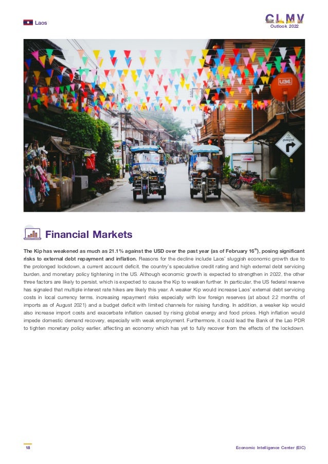 Laos
18 Economic Intelligence Center (EIC)
Outlook 2022
The Kip has weakened as much as 21.1% against the USD over the past year (as of February 16th
), posing significant
risks to external debt repayment and inflation. Reasons for the decline include Laos’ sluggish economic growth due to
the prolonged lockdown, a current account deficit, the country’s speculative credit rating and high external debt servicing
burden, and monetary policy tightening in the US. Although economic growth is expected to strengthen in 2022, the other
three factors are likely to persist, which is expected to cause the Kip to weaken further. In particular, the US federal reserve
has signaled that multiple interest rate hikes are likely this year. A weaker Kip would increase Laos’ external debt servicing
costs in local currency terms, increasing repayment risks especially with low foreign reserves (at about 2.2 months of
imports as of August 2021) and a budget deficit with limited channels for raising funding. In addition, a weaker kip would
also increase import costs and exacerbate inflation caused by rising global energy and food prices. High inflation would
impede domestic demand recovery, especially with weak employment. Furthermore, it could lead the Bank of the Lao PDR
to tighten monetary policy earlier, affecting an economy which has yet to fully recover from the effects of the lockdown.
Financial Markets
 