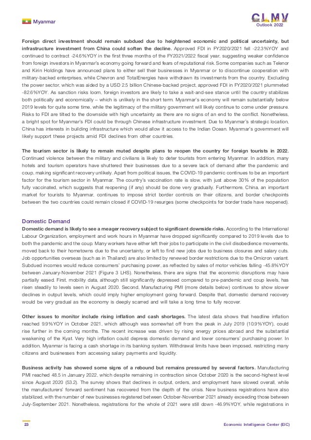 Myanmar
23 Economic Intelligence Center (EIC)
Outlook 2022
Foreign direct investment should remain subdued due to heightened economic and political uncertainty, but
infrastructure investment from China could soften the decline. Approved FDI in FY2020/2021 fell -22.3%YOY and
continued to contract -24.6%YOY in the first three months of the FY2021/2022 fiscal year, suggesting weaker confidence
from foreign investors in Myanmar’s economy going forward and fears of reputational risk. Some companies such as Telenor
and Kirin Holdings have announced plans to either sell their businesses in Myanmar or to discontinue cooperation with
military-backed enterprises, while Chevron and TotalEnergies have withdrawn its investments from the country. Excluding
the power sector, which was aided by a USD 2.5 billion Chinese-backed project, approved FDI in FY2020/2021 plummeted
-82.6%YOY. As sanction risks loom, foreign investors are likely to take a wait-and-see stance until the country stabilizes
both politically and economically – which is unlikely in the short term. Myanmar’s economy will remain substantially below
2019 levels for quite some time, while the legitimacy of the military government will likely continue to come under pressure.
Risks to FDI are tilted to the downside with high uncertainty as there are no signs of an end to the conflict. Nonetheless,
a bright spot for Myanmar’s FDI could be through Chinese infrastructure investment. Due to Myanmar’s strategic location,
China has interests in building infrastructure which would allow it access to the Indian Ocean. Myanmar’s government will
likely support these projects amid FDI declines from other countries.
The tourism sector is likely to remain muted despite plans to reopen the country for foreign tourists in 2022.
Continued violence between the military and civilians is likely to deter tourists from entering Myanmar. In addition, many
hotels and tourism operators have shuttered their businesses due to a severe lack of demand after the pandemic and
coup, making significant recovery unlikely. Apart from political issues, the COVID-19 pandemic continues to be an important
factor for the tourism sector in Myanmar. The country’s vaccination rate is slow, with just above 30% of the population
fully vaccinated, which suggests that reopening (if any) should be done very gradually. Furthermore, China, an important
market for tourists to Myanmar, continues to impose strict border controls on their citizens, and border checkpoints
between the two countries could remain closed if COVID-19 resurges (some checkpoints for border trade have reopened).
Domestic Demand
Domestic demand is likely to see a meager recovery subject to significant downside risks. According to the International
Labour Organization, employment and work hours in Myanmar have dropped significantly compared to 2019 levels due to
both the pandemic and the coup. Many workers have either left their jobs to participate in the civil disobedience movements,
moved back to their hometowns due to the uncertainty, or left to find new jobs due to business closures and salary cuts.
Job opportunities overseas (such as in Thailand) are also limited by renewed border restrictions due to the Omicron variant.
Subdued incomes would reduce consumers’ purchasing power, as reflected by sales of motor vehicles falling -45.8%YOY
between January-November 2021 (Figure 3 LHS). Nonetheless, there are signs that the economic disruptions may have
partially eased. First, mobility data, although still significantly depressed compared to pre-pandemic and coup levels, has
risen steadily to levels seen in August 2020. Second, Manufacturing PMI (more details below) continues to show slower
declines in output levels, which could imply higher employment going forward. Despite that, domestic demand recovery
would be very gradual as the economy is deeply scarred and will take a long time to fully recover.
Other issues to monitor include rising inflation and cash shortages. The latest data shows that headline inflation
reached 9.9%YOY in October 2021, which although was somewhat off from the peak in July 2019 (10.9%YOY), could
rise further in the coming months. The recent increase was driven by rising energy prices abroad and the substantial
weakening of the Kyat. Very high inflation could depress domestic demand and lower consumers’ purchasing power. In
addition, Myanmar is facing a cash shortage in its banking system. Withdrawal limits have been imposed, restricting many
citizens and businesses from accessing salary payments and liquidity.
Business activity has showed some signs of a rebound but remains pressured by several factors. Manufacturing
PMI reached 48.5 in January 2022, which despite remaining in contraction since October 2020 is the second-highest level
since August 2020 (53.2). The survey shows that declines in output, orders, and employment have slowed overall, while
the manufacturers’ forward sentiment has recovered from the depth of the crisis. New business registrations have also
stabilized, with the number of new businesses registered between October-November 2021 already exceeding those between
July-September 2021. Nonetheless, registrations for the whole of 2021 were still down -46.9%YOY, while registrations in
 