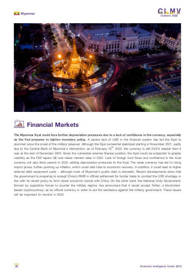 Myanmar
25 Economic Intelligence Center (EIC)
Outlook 2022
The Myanmar Kyat could face further depreciation pressures due to a lack of confidence in the currency, especially
as the Fed prepares to tighten monetary policy. A severe lack of USD in the financial system has led the Kyat to
plummet since the onset of the military takeover. Although the Kyat somewhat stabilized starting in November 2021, partly
due to the Central Bank of Myanmar’s intervention, as of February 16th
, 2022, the currency is still 33.8% weaker than it
was at the end of December 2020. Given the vulnerable external finance position, the Kyat could be subjected to greater
volatility as the FED tapers QE and raises interest rates in 2022. Lack of foreign fund flows and confidence in the local
currency will also likely persist in 2022, adding depreciation pressures to the Kyat. The weak currency has led to rising
import prices, further pushing up inflation, which could add risks to economic recovery. In addition, it could lead to higher
external debt repayment costs – although most of Myanmar’s public debt is domestic. Recent developments show that
the government is preparing to accept China’s RMB in official settlement for border trade to combat the USD shortage, in
line with its recent policy to form closer economic bonds with China. On the other hand, the National Unity Government,
formed by opposition forces to counter the military regime, has announced that it would accept Tether, a blockchain-
based cryptocurrency, as an official currency in order to aid the resistance against the military government. These issues
will be important to monitor in 2022.
Financial Markets
 