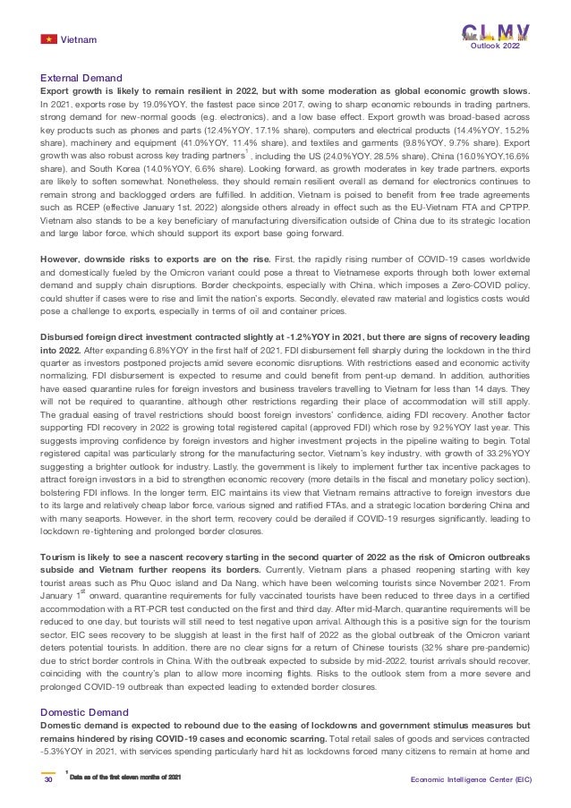 Vietnam
30 Economic Intelligence Center (EIC)
Outlook 2022
External Demand
Export growth is likely to remain resilient in 2022, but with some moderation as global economic growth slows.
In 2021, exports rose by 19.0%YOY, the fastest pace since 2017, owing to sharp economic rebounds in trading partners,
strong demand for new-normal goods (e.g. electronics), and a low base effect. Export growth was broad-based across
key products such as phones and parts (12.4%YOY, 17.1% share), computers and electrical products (14.4%YOY, 15.2%
share), machinery and equipment (41.0%YOY, 11.4% share), and textiles and garments (9.8%YOY, 9.7% share). Export
growth was also robust across key trading partners1
, including the US (24.0%YOY, 28.5% share), China (16.0%YOY,16.6%
share), and South Korea (14.0%YOY, 6.6% share). Looking forward, as growth moderates in key trade partners, exports
are likely to soften somewhat. Nonetheless, they should remain resilient overall as demand for electronics continues to
remain strong and backlogged orders are fulfilled. In addition, Vietnam is poised to benefit from free trade agreements
such as RCEP (effective January 1st, 2022) alongside others already in effect such as the EU-Vietnam FTA and CPTPP.
Vietnam also stands to be a key beneficiary of manufacturing diversification outside of China due to its strategic location
and large labor force, which should support its export base going forward.
However, downside risks to exports are on the rise. First, the rapidly rising number of COVID-19 cases worldwide
and domestically fueled by the Omicron variant could pose a threat to Vietnamese exports through both lower external
demand and supply chain disruptions. Border checkpoints, especially with China, which imposes a Zero-COVID policy,
could shutter if cases were to rise and limit the nation’s exports. Secondly, elevated raw material and logistics costs would
pose a challenge to exports, especially in terms of oil and container prices.
Disbursed foreign direct investment contracted slightly at -1.2%YOY in 2021, but there are signs of recovery leading
into 2022. After expanding 6.8%YOY in the first half of 2021, FDI disbursement fell sharply during the lockdown in the third
quarter as investors postponed projects amid severe economic disruptions. With restrictions eased and economic activity
normalizing, FDI disbursement is expected to resume and could benefit from pent-up demand. In addition, authorities
have eased quarantine rules for foreign investors and business travelers travelling to Vietnam for less than 14 days. They
will not be required to quarantine, although other restrictions regarding their place of accommodation will still apply.
The gradual easing of travel restrictions should boost foreign investors’ confidence, aiding FDI recovery. Another factor
supporting FDI recovery in 2022 is growing total registered capital (approved FDI) which rose by 9.2%YOY last year. This
suggests improving confidence by foreign investors and higher investment projects in the pipeline waiting to begin. Total
registered capital was particularly strong for the manufacturing sector, Vietnam’s key industry, with growth of 33.2%YOY
suggesting a brighter outlook for industry. Lastly, the government is likely to implement further tax incentive packages to
attract foreign investors in a bid to strengthen economic recovery (more details in the fiscal and monetary policy section),
bolstering FDI inflows. In the longer term, EIC maintains its view that Vietnam remains attractive to foreign investors due
to its large and relatively cheap labor force, various signed and ratified FTAs, and a strategic location bordering China and
with many seaports. However, in the short term, recovery could be derailed if COVID-19 resurges significantly, leading to
lockdown re-tightening and prolonged border closures.
Tourism is likely to see a nascent recovery starting in the second quarter of 2022 as the risk of Omicron outbreaks
subside and Vietnam further reopens its borders. Currently, Vietnam plans a phased reopening starting with key
tourist areas such as Phu Quoc island and Da Nang, which have been welcoming tourists since November 2021. From
January 1st
onward, quarantine requirements for fully vaccinated tourists have been reduced to three days in a certified
accommodation with a RT-PCR test conducted on the first and third day. After mid-March, quarantine requirements will be
reduced to one day, but tourists will still need to test negative upon arrival. Although this is a positive sign for the tourism
sector, EIC sees recovery to be sluggish at least in the first half of 2022 as the global outbreak of the Omicron variant
deters potential tourists. In addition, there are no clear signs for a return of Chinese tourists (32% share pre-pandemic)
due to strict border controls in China. With the outbreak expected to subside by mid-2022, tourist arrivals should recover,
coinciding with the country’s plan to allow more incoming flights. Risks to the outlook stem from a more severe and
prolonged COVID-19 outbreak than expected leading to extended border closures.
Domestic Demand
Domestic demand is expected to rebound due to the easing of lockdowns and government stimulus measures but
remains hindered by rising COVID-19 cases and economic scarring. Total retail sales of goods and services contracted
-5.3%YOY in 2021, with services spending particularly hard hit as lockdowns forced many citizens to remain at home and
1
1
Data as of the first eleven months of 2021
Data as of the first eleven months of 2021
 