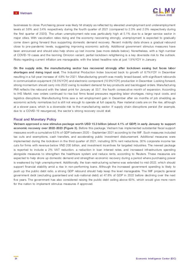 Vietnam
31 Economic Intelligence Center (EIC)
Outlook 2022
businesses to close. Purchasing power was likely hit sharply as reflected by elevated unemployment and underemployment
levels at 3.6% and 3.4% respectively during the fourth quarter of 2021 (compared to 2.3% and 2.0% respectively during
the first quarter of 2020). The urban unemployment rate was particularly high at 5.1% due to a larger service sector in
major cities. With vaccination rates rising and the economy recovering strongly, unemployment is expected to gradually
come down going forward thus supporting domestic demand recovery. Recent mobility data shows a gradual rebound
close to pre-pandemic levels, suggesting improving economic activity. Additional government stimulus measures have
been announced and should also help shore up lost income (see more details below). Nonetheless, with a high number
of COVID-19 cases and the looming Omicron variant, partial lockdown retightening is a key downside risk to the outlook.
Risks regarding current inflation are manageable, with the latest headline rate at just 1.9%YOY in January.
On the supply side, the manufacturing sector has recovered strongly after lockdown easing but faces labor
shortages and rising input cost. The Industrial Production Index bounced back to growth of 8.7%YOY in December
resulting in a full-year increase of 4.8% for 2021. Manufacturing growth was mostly broad-based, with significant rebounds
in communication equipment (18.5%YOY) and electronic component (10.9%YOY) production in December. Looking forward,
strong momentum should carry into 2022 owing to resilient demand for key products and backlogged orders. Manufacturing
PMI reflects the rebound with the latest print for January at 53.7, the fourth consecutive month of expansion. According
to IHS Markit, new orders continued to rise but firms faced pressures regarding labor shortages, rising input costs, and
logistics disruptions. Manufacturing firms saw a net employment gain in December after six months of job shedding as
economic activity normalizes but is still not enough to operate at full capacity. Raw material costs are on the rise, although
at a slower pace, which is a downside risk to the manufacturing sector. If supply chain disruptions persist (for example,
due to a COVID-19 resurgence), the sector’s strong recovery could stall.
Fiscal and Monetary Policy
Vietnam approved a new stimulus package worth USD 15.3 billion (about 4.1% of GDP) in early January to support
economic recovery over 2022-2023 (Figure 3). Before this package, Vietnam has implemented substantial fiscal support
measures worth a cumulative 6.5% of GDP between 2020 – September 2021 according to the IMF. Such measures included
tax cuts and exemptions, cash transfers, and accelerating public investment disbursement. Additional measures were
implemented during the lockdown in the third quarter of 2021, including 30% rent reductions, 30% corporate income tax
cuts for firms with revenue below VND 200 billion, and investment incentives for targeted industries. The newest package
is reported to include a 2% VAT reduction, a reduction in loan interest rates, and increased infrastructure spending
alongside measures to strengthen the healthcare system and reduce rents, according to Reuters. These measures are
expected to help shore up domestic demand and strengthen economic recovery during a period where purchasing power
is weakened by high unemployment. Additionally, the loan-restructuring scheme was extended to mid-2022, which should
support financial stability amid a rise in non-performing loans. Although the increased government spending is likely to
push up the public debt ratio, a strong GDP rebound should help keep the level manageable. The IMF projects general
government debt (excluding guaranteed and sub-national debt) at 47.8% of GDP in 2022 before declining over the next
five years. The government has also considered raising the public debt ceiling above 60%, which would give more room
for the nation to implement stimulus measures if approved.
 
