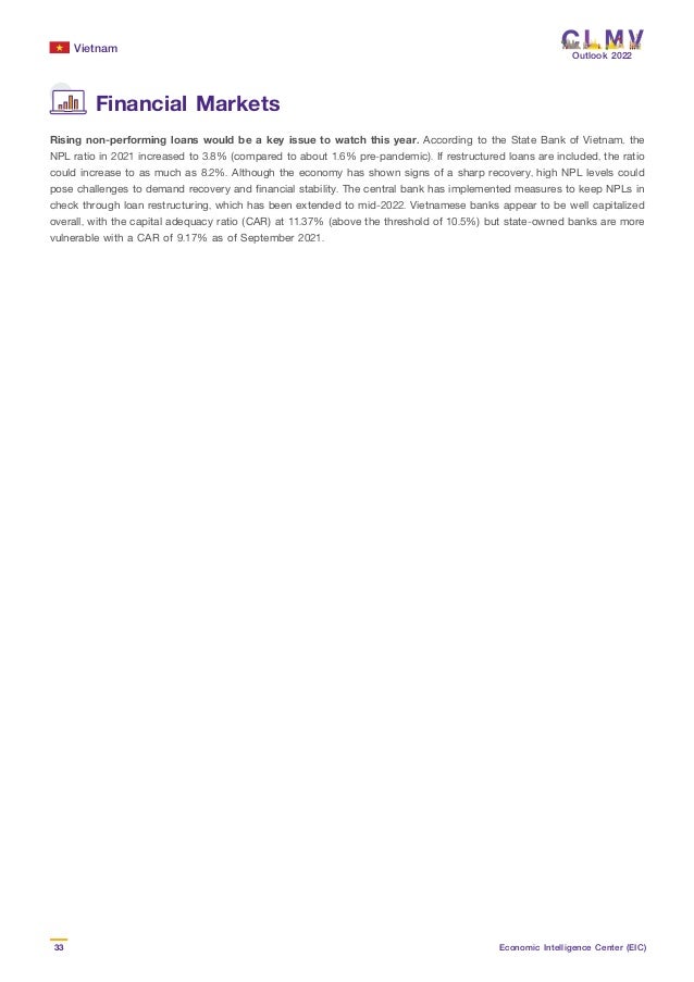Vietnam
33 Economic Intelligence Center (EIC)
Outlook 2022
Rising non-performing loans would be a key issue to watch this year. According to the State Bank of Vietnam, the
NPL ratio in 2021 increased to 3.8% (compared to about 1.6% pre-pandemic). If restructured loans are included, the ratio
could increase to as much as 8.2%. Although the economy has shown signs of a sharp recovery, high NPL levels could
pose challenges to demand recovery and financial stability. The central bank has implemented measures to keep NPLs in
check through loan restructuring, which has been extended to mid-2022. Vietnamese banks appear to be well capitalized
overall, with the capital adequacy ratio (CAR) at 11.37% (above the threshold of 10.5%) but state-owned banks are more
vulnerable with a CAR of 9.17% as of September 2021.
Financial Markets
 
