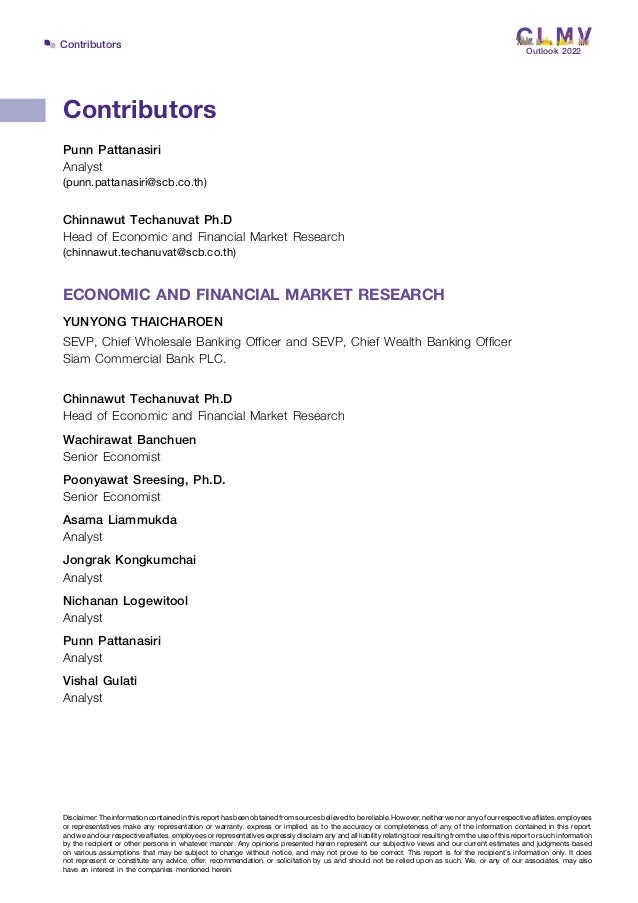 Contributors
Contributors
Disclaimer:Theinformationcontainedinthisreporthasbeenobtainedfromsourcesbelievedtobereliable.However,neitherwenoranyofourrespectiveaffiliates,employees
or representatives make any representation or warranty, express or implied, as to the accuracy or completeness of any of the information contained in this report,
andweandourrespectiveaffiliates,employeesorrepresentativesexpresslydisclaimanyandallliabilityrelatingtoorresultingfromtheuseofthisreportorsuchinformation
by the recipient or other persons in whatever manner. Any opinions presented herein represent our subjective views and our current estimates and judgments based
on various assumptions that may be subject to change without notice, and may not prove to be correct. This report is for the recipient’s information only. It does
not represent or constitute any advice, offer, recommendation, or solicitation by us and should not be relied upon as such. We, or any of our associates, may also
have an interest in the companies mentioned herein.
Punn Pattanasiri
Analyst
(punn.pattanasiri@scb.co.th)	 	
Chinnawut Techanuvat Ph.D
Head of Economic and Financial Market Research
(chinnawut.techanuvat@scb.co.th)	
ECONOMIC AND FINANCIAL MARKET RESEARCH
YUNYONG THAICHAROEN
SEVP, Chief Wholesale Banking Officer and SEVP, Chief Wealth Banking Officer
Siam Commercial Bank PLC.
Chinnawut Techanuvat Ph.D
Head of Economic and Financial Market Research
Wachirawat Banchuen
Senior Economist
Poonyawat Sreesing, Ph.D.
Senior Economist
Asama Liammukda
Analyst
Jongrak Kongkumchai
Analyst
Nichanan Logewitool
Analyst
Punn Pattanasiri
Analyst
Vishal Gulati
Analyst
Outlook 2022
 