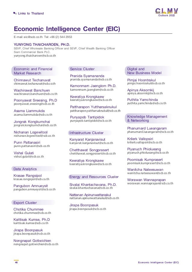 Outlook 2022
46 Economic Intelligence Center (EIC)
Links to Thailand
Economic Intelligence Center (EIC)
E-mail: eic@scb.co.th Tel: +66 (2) 544 2953
Economic and Financial
Market Research
Chinnawut Techanuvat
chinnawut.techanuvat@scb.co.th
Wachirawat Banchuen
wachirawat.banchuen@scb.co.th
Poonyawat Sreesing, Ph.D
poonyawat.sreesing@scb.co.th
Asama Liammukda
asama.liammukda@scb.co.th
Jongrak Kongkumchai
jongrak.kongkumchai@scb.co.th
Nichanan Logewitool
nichanan.logewitool@scb.co.th
Punn Pattanasiri
punn.pattanasiri@scb.co.th
Vishal Gulati
vishal.gulati@scb.co.th
Knowledge Management
& Networking
Phanumard Lueangaram
phanumard.lueangaram@scb.co.th
Krilerk Vallopsiri
krilerk.vallopsiri@scb.co.th
Piyanuch Phiolueang
piyanuch.phiolueang@scb.co.th
Poomisak Kumprasert
poomisak.kumprasert@scb.co.th
Wanitcha Nateesuwan
wanitcha.nateesuwan@scb.co.th
Worawan Wannaprapan
worawan.wannaprapan@scb.co.th
Digital and
New Business Model
Pimjai Hoontrakul
pimjai.hoontrakul@scb.co.th
Apinya Aksornkij
apinya.aksornkij@scb.co.th
Puthita Yamchinda
puthita.yamchinda@scb.co.th
Service Cluster
Pranida Syamananda 
pranida.syamananda@scb.co.th
Kamonmarn Jaenglom Ph.D.
kamonmarn.jaenglom@scb.co.th
Keeratiya Krongkaew
keeratiya.krongkaew@scb.co.th
Pattharapon Yuttharsaknukul
pattharapon.yuttharsaknukul@scb.co.th
Punyapob Tantipidok
punyapob.tantipidok@scb.co.th
Data Analytics
Krasae Rangsipol
krasae.rangsipol@scb.co.th
Pangubon Amnueysit
pangubon.amnueysit@scb.co.th
Export Cluster
Chotika Chummee
chotika.chummee@scb.co.th
Kaittisak Kumse, Ph.D
kaittisak.kumse@scb.co.th
Jirapa Boonpasuk
jirapa.boonpasuk@scb.co.th
Nongnapat Gotiwichien
nongnapat.gotiwichien@scb.co.th
Infrastructure Cluster
Kanyarat Kanjanavisut
kanyarat.kanjanavisut@scb.co.th
Chetthawat Songprasert
chetthawat.songprasert@scb.co.th
Keeratiya Krongkaew
keeratiya.krongkaew@scb.co.th
Energy and Resources Cluster
Sivalai Khantachavana, Ph.D.
sivalai.khantachavana@scb.co.th
Nattanan Apinunwattanakul
nattanan.apinunwattanakul@scb.co.th
Jirapa Boonpasuk
jirapa.boonpasuk@scb.co.th
YUNYONG THAICHAROEN, PH.D.
SEVP, Chief Wholesale Banking Officer and SEVP, Chief Wealth Banking Officer
Siam Commercial Bank PLC.
yunyong.thaicharoen@scb.co.th
 