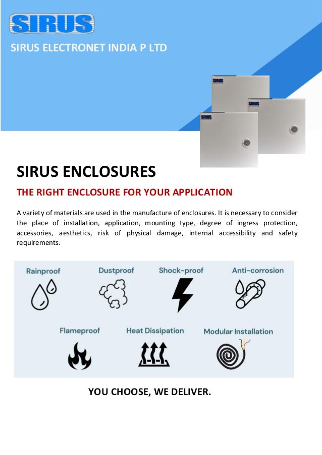 SIRUS ELECTRONET INDIA P LTD
THE RIGHT ENCLOSURE FOR YOUR APPLICATION
A variety of materials are used in the manufacture of enclosures. It is necessary to consider
the place of installation, application, mounting type, degree of ingress protection,
accessories, aesthetics, risk of physical damage, internal accessibility and safety
requirements.
YOU CHOOSE, WE DELIVER.
SIRUS ENCLOSURES
 