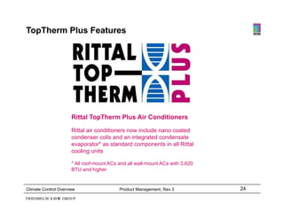 TopTherm Plus Features




                      Rittal TopTherm Plus Air Conditioners

                      Rittal air conditioners now include nano coated
                      condenser coils and an integrated condensate
                      evaporator* as standard components in all Rittal
                      cooling units

                      * All roof-mount ACs and all wall-mount ACs with 3,620
                      BTU and higher


Climate Control Overview                   Product Management, Rev 3           24
 