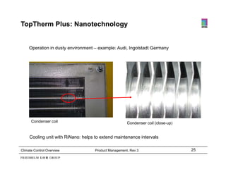 TopTherm Plus: Nanotechnology


     Operation in dusty environment – example: Audi, Ingolstadt Germany




      Condenser coil
      C d         il                                   Condenser coil (close-up)


     Cooling unit with RiNano: helps to extend maintenance intervals

Climate Control Overview             Product Management, Rev 3                     25
 