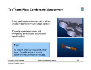 TopTherm Plus: Condensate Management



     Integrated condensate evaporation allows
     unit to evaporate several ounces per day.


     Properly sealed enclosures will
     P     l     l d    l        ill
     completely discharge of accumulated
     condensation



        Note:

        To protect enclosures against a high
        level of condensation a special
        safety overflow system is included.

Climate Control Overview          Product Management, Rev 3   28
 