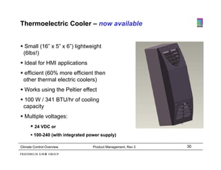 Thermoelectric Cooler – now available


 Small (16” x 5” x 6”) lightweight
 (6lbs!)
 Ideal for HMI applications
 efficient (60% more efficient then
 other thermal electric coolers)
 Works using the Peltier effect
 100 W / 341 BTU/hr of cooling
 capacity
 Multiple voltages:
       24 VDC or
       100-240 (with integrated power supply)

Climate Control Overview           Product Management, Rev 3   30
 