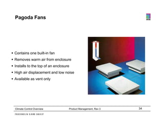 Pagoda Fans




 Contains one built-in fan
 Removes warm air from enclosure
 Installs to the top of an enclosure
 High air displacement and low noise
 Available as vent only




  Climate Control Overview          Product Management, Rev 3   34
 