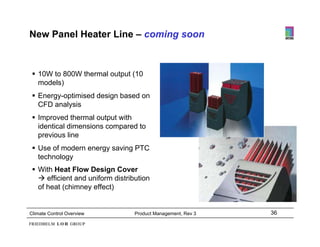 New Panel Heater Line – coming soon



  10W to 800W thermal output (
                          p (10
   models)
  Energy-optimised design based on
           y
   CFD analysis
  Improved thermal output with
   identical dimensions compared to
   previous line
  Use of modern energy saving PTC
   technology
  With Heat Flow Design Cover
    efficient and uniform distribution
   of heat (chimney effect)


Climate Control Overview          Product Management, Rev 3   36
 